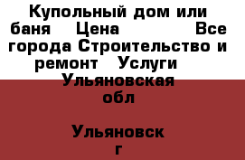 Купольный дом или баня  › Цена ­ 68 000 - Все города Строительство и ремонт » Услуги   . Ульяновская обл.,Ульяновск г.